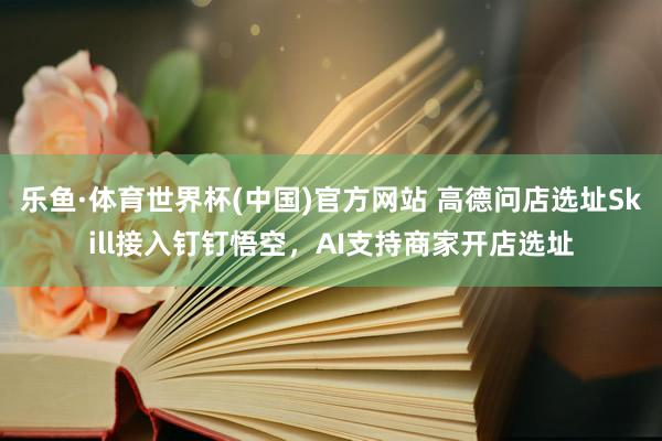 乐鱼·体育世界杯(中国)官方网站 高德问店选址Skill接入钉钉悟空，AI支持商家开店选址