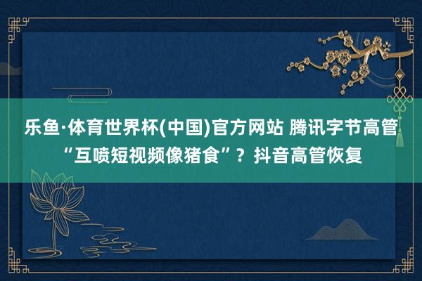 乐鱼·体育世界杯(中国)官方网站 腾讯字节高管“互喷短视频像猪食”？抖音高管恢复