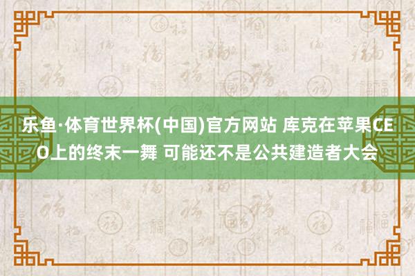 乐鱼·体育世界杯(中国)官方网站 库克在苹果CEO上的终末一舞 可能还不是公共建造者大会