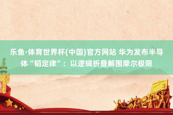 乐鱼·体育世界杯(中国)官方网站 华为发布半导体“韬定律”：以逻辑折叠解围摩尔极限
