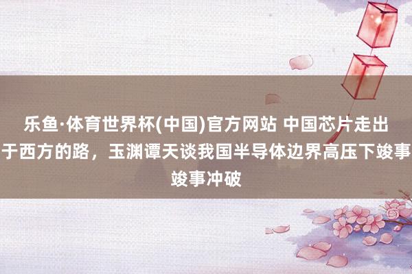 乐鱼·体育世界杯(中国)官方网站 中国芯片走出不同于西方的路，玉渊谭天谈我国半导体边界高压下竣事冲破