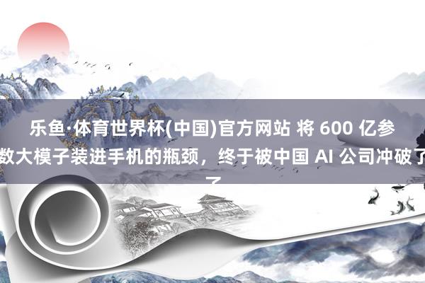 乐鱼·体育世界杯(中国)官方网站 将 600 亿参数大模子装进手机的瓶颈，终于被中国 AI 公司冲破了