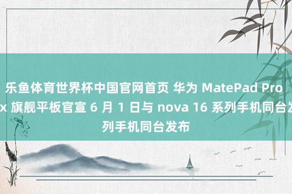 乐鱼体育世界杯中国官网首页 华为 MatePad Pro Max 旗舰平板官宣 6 月 1 日与 nova 16 系列手机同台发布