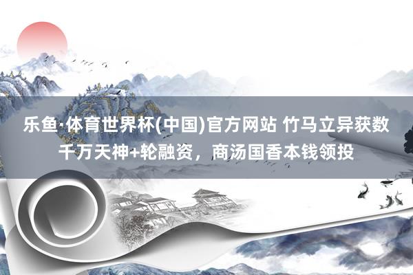 乐鱼·体育世界杯(中国)官方网站 竹马立异获数千万天神+轮融资，商汤国香本钱领投