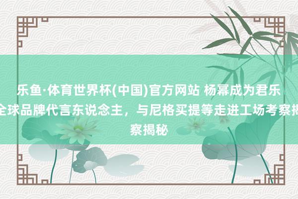 乐鱼·体育世界杯(中国)官方网站 杨幂成为君乐宝全球品牌代言东说念主，与尼格买提等走进工场考察揭秘