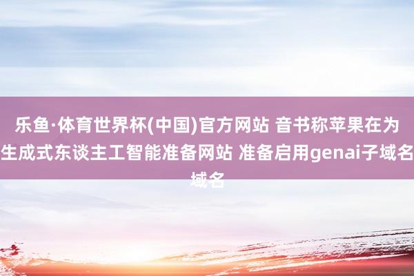 乐鱼·体育世界杯(中国)官方网站 音书称苹果在为生成式东谈主工智能准备网站 准备启用genai子域名