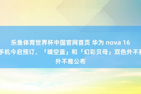 乐鱼体育世界杯中国官网首页 华为 nova 16 系列手机今启预订，「晴空蓝」和「幻彩贝母」双色外不雅公布