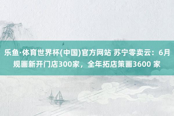 乐鱼·体育世界杯(中国)官方网站 苏宁零卖云：6月规画新开门店300家，全年拓店策画3600 家