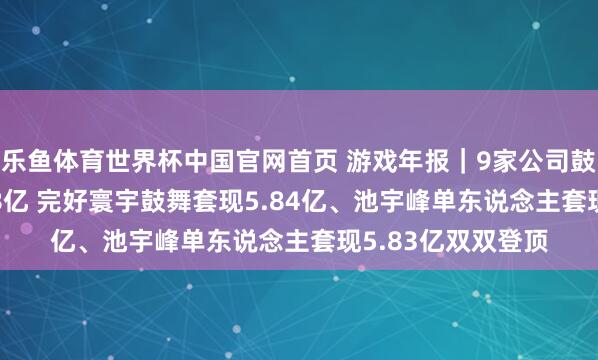 乐鱼体育世界杯中国官网首页 游戏年报｜9家公司鼓舞总共减握17.38亿 完好寰宇鼓舞套现5.84亿、池宇峰单东说念主套现5.83亿双双登顶