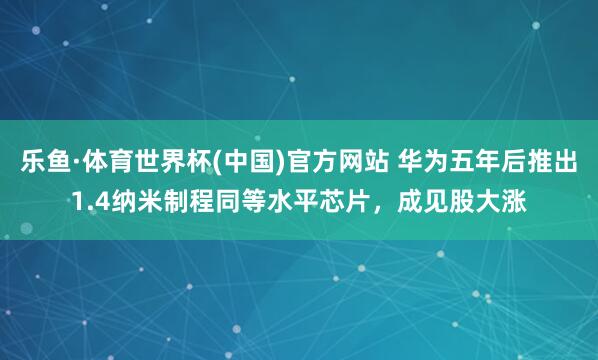 乐鱼·体育世界杯(中国)官方网站 华为五年后推出1.4纳米制程同等水平芯片，成见股大涨