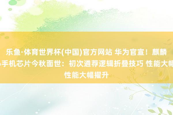 乐鱼·体育世界杯(中国)官方网站 华为官宣！麒麟2026手机芯片今秋面世：初次遴荐逻辑折叠技巧 性能大幅擢升