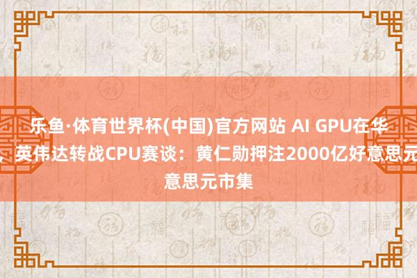 乐鱼·体育世界杯(中国)官方网站 AI GPU在华遇冷，英伟达转战CPU赛谈：黄仁勋押注2000亿好意思元市集