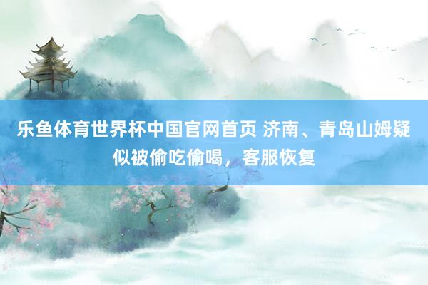 乐鱼体育世界杯中国官网首页 济南、青岛山姆疑似被偷吃偷喝，客服恢复