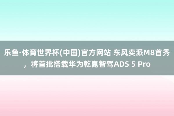乐鱼·体育世界杯(中国)官方网站 东风奕派M8首秀，将首批搭载华为乾崑智驾ADS 5 Pro