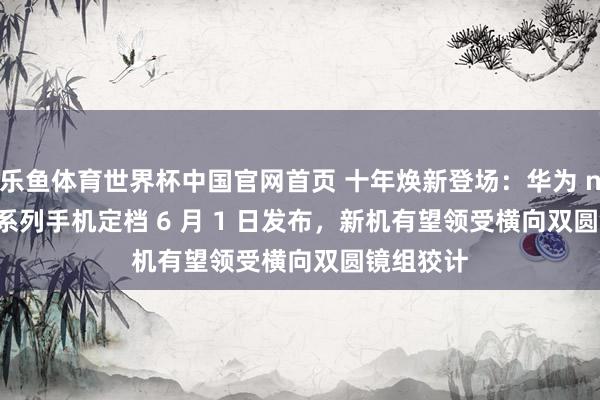 乐鱼体育世界杯中国官网首页 十年焕新登场：华为 nova 16 系列手机定档 6 月 1 日发布，新机有望领受横向双圆镜组狡计