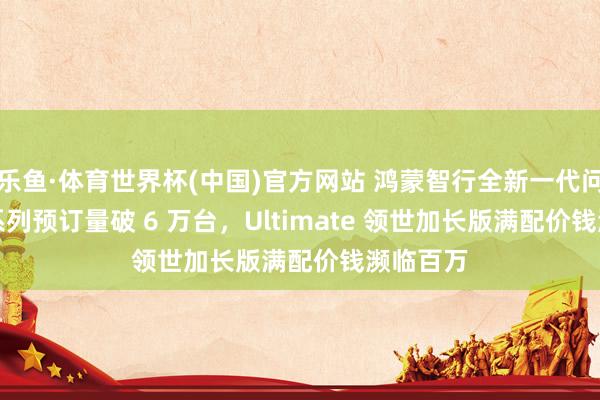 乐鱼·体育世界杯(中国)官方网站 鸿蒙智行全新一代问界 M9 系列预订量破 6 万台，Ultimate 领世加长版满配价钱濒临百万