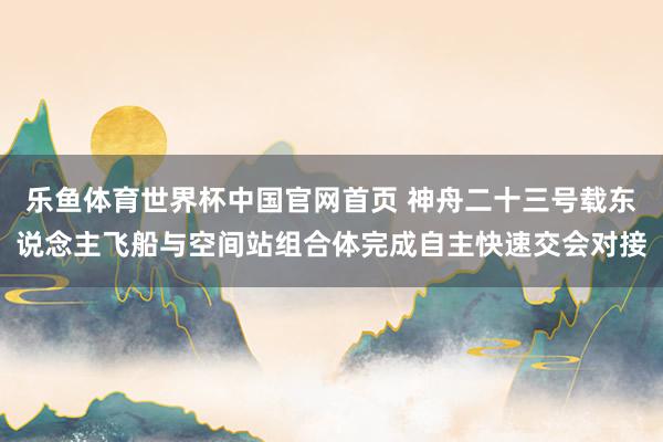 乐鱼体育世界杯中国官网首页 神舟二十三号载东说念主飞船与空间站组合体完成自主快速交会对接