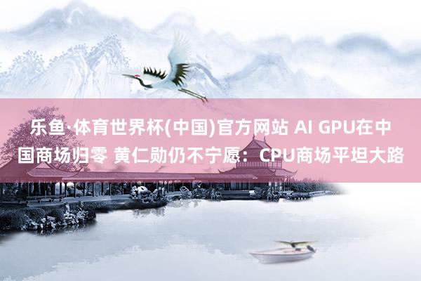 乐鱼·体育世界杯(中国)官方网站 AI GPU在中国商场归零 黄仁勋仍不宁愿：CPU商场平坦大路