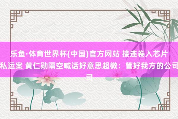 乐鱼·体育世界杯(中国)官方网站 接连卷入芯片私运案 黄仁勋隔空喊话好意思超微：管好我方的公司