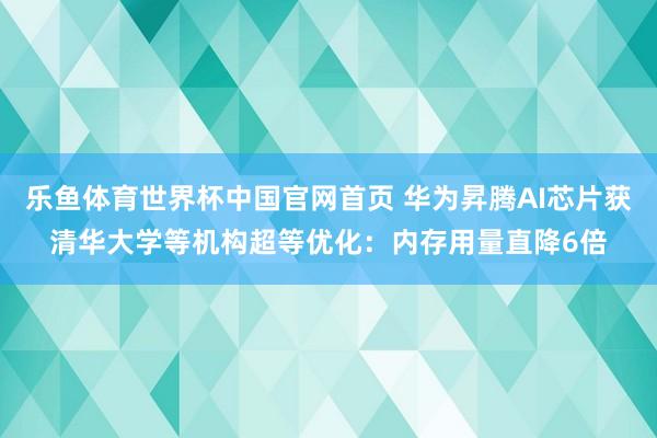 乐鱼体育世界杯中国官网首页 华为昇腾AI芯片获清华大学等机构超等优化：内存用量直降6倍