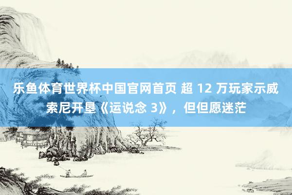 乐鱼体育世界杯中国官网首页 超 12 万玩家示威索尼开垦《运说念 3》，但但愿迷茫