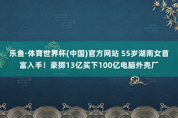 乐鱼·体育世界杯(中国)官方网站 55岁湖南女首富入手！豪掷13亿买下100亿电脑外壳厂