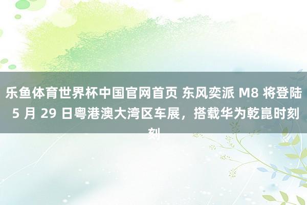 乐鱼体育世界杯中国官网首页 东风奕派 M8 将登陆 5 月 29 日粤港澳大湾区车展，搭载华为乾崑时刻