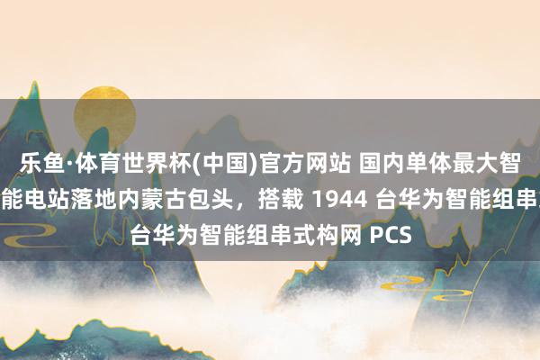 乐鱼·体育世界杯(中国)官方网站 国内单体最大智能组串式储能电站落地内蒙古包头，搭载 1944 台华为智能组串式构网 PCS