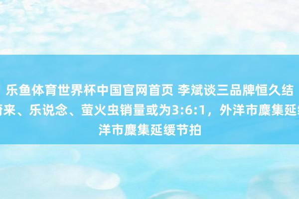 乐鱼体育世界杯中国官网首页 李斌谈三品牌恒久结构：蔚来、乐说念、萤火虫销量或为3:6:1，外洋市麇集延缓节拍