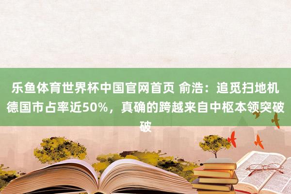 乐鱼体育世界杯中国官网首页 俞浩：追觅扫地机德国市占率近50%，真确的跨越来自中枢本领突破