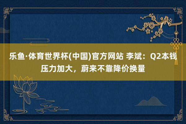 乐鱼·体育世界杯(中国)官方网站 李斌：Q2本钱压力加大，蔚来不靠降价换量