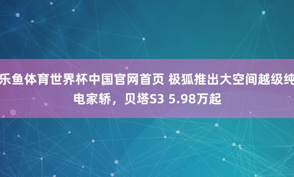 乐鱼体育世界杯中国官网首页 极狐推出大空间越级纯电家轿，贝塔S3 5.98万起