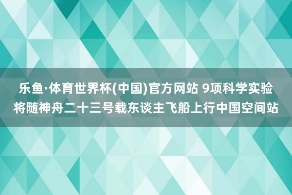 乐鱼·体育世界杯(中国)官方网站 9项科学实验将随神舟二十三号载东谈主飞船上行中国空间站