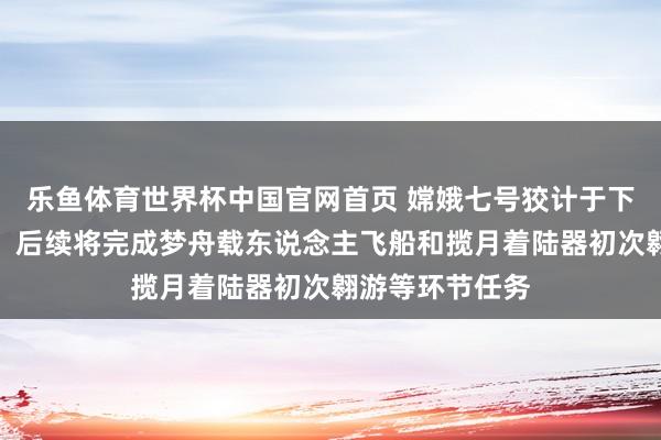 乐鱼体育世界杯中国官网首页 嫦娥七号狡计于下半年择机辐照！后续将完成梦舟载东说念主飞船和揽月着陆器初次翱游等环节任务