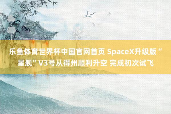 乐鱼体育世界杯中国官网首页 SpaceX升级版“星舰”V3号从得州顺利升空 完成初次试飞