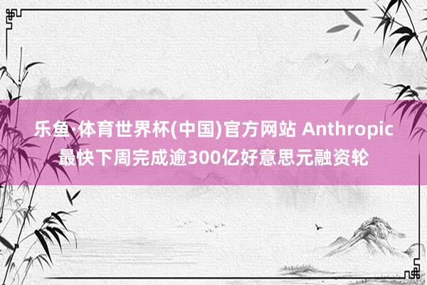 乐鱼·体育世界杯(中国)官方网站 Anthropic最快下周完成逾300亿好意思元融资轮