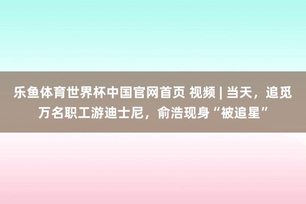 乐鱼体育世界杯中国官网首页 视频 | 当天，追觅万名职工游迪士尼，俞浩现身“被追星”