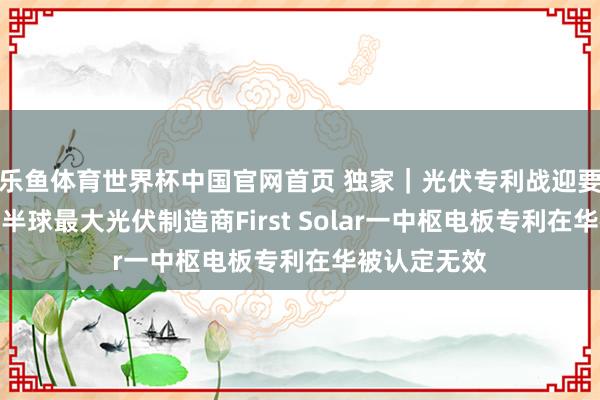 乐鱼体育世界杯中国官网首页 独家｜光伏专利战迎要害回荡：西半球最大光伏制造商First Solar一中枢电板专利在华被认定无效