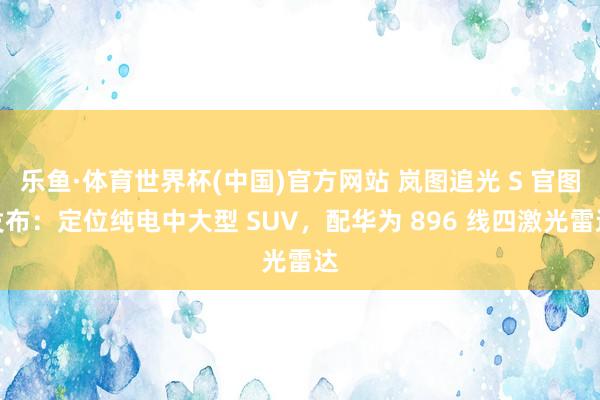 乐鱼·体育世界杯(中国)官方网站 岚图追光 S 官图发布：定位纯电中大型 SUV，配华为 896 线四激光雷达