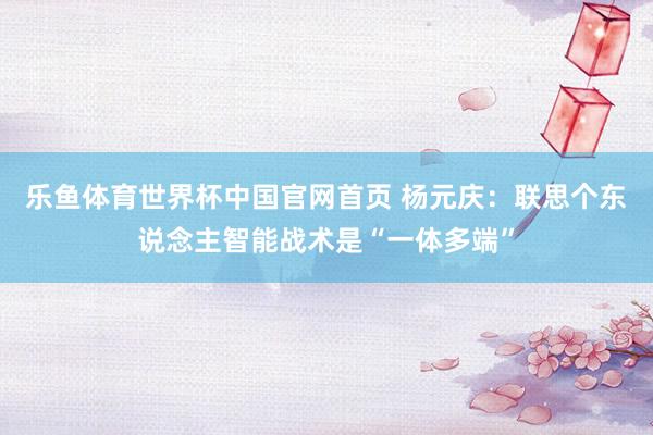 乐鱼体育世界杯中国官网首页 杨元庆：联思个东说念主智能战术是“一体多端”