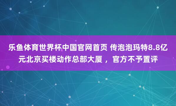 乐鱼体育世界杯中国官网首页 传泡泡玛特8.8亿元北京买楼动作总部大厦 ，官方不予置评