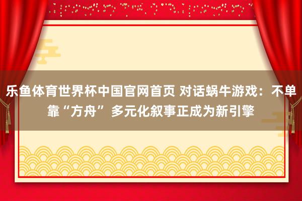 乐鱼体育世界杯中国官网首页 对话蜗牛游戏：不单靠“方舟” 多元化叙事正成为新引擎