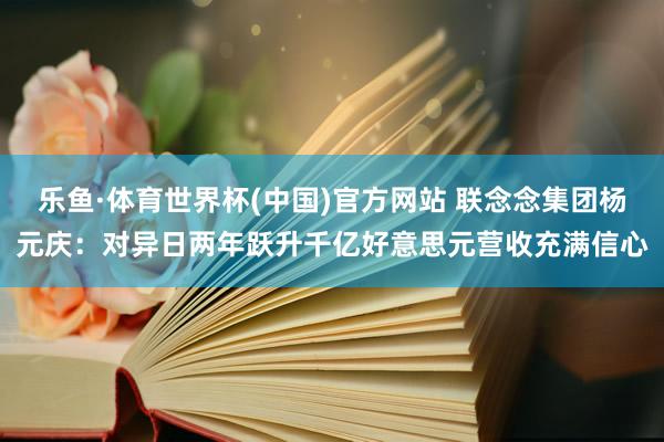 乐鱼·体育世界杯(中国)官方网站 联念念集团杨元庆：对异日两年跃升千亿好意思元营收充满信心