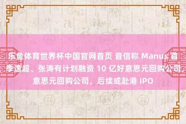 乐鱼体育世界杯中国官网首页 音信称 Manus 首创东说念主肖弘、季逸超、张涛有计划融资 10 亿好意思元回购公司，后续或赴港 IPO