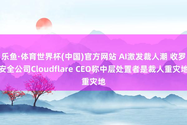乐鱼·体育世界杯(中国)官方网站 AI激发裁人潮 收罗安全公司Cloudflare CEO称中层处置者是裁人重灾地