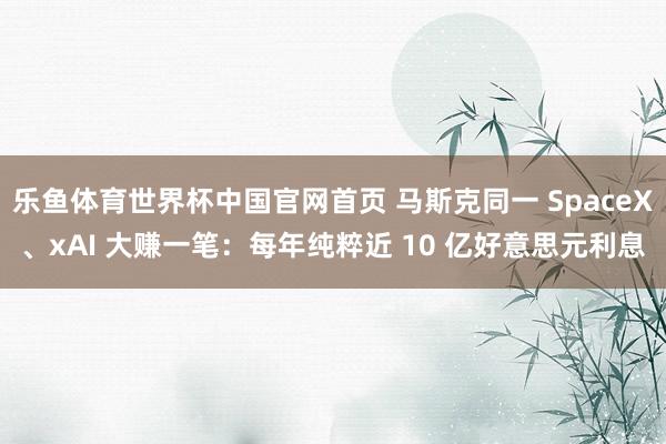 乐鱼体育世界杯中国官网首页 马斯克同一 SpaceX、xAI 大赚一笔：每年纯粹近 10 亿好意思元利息