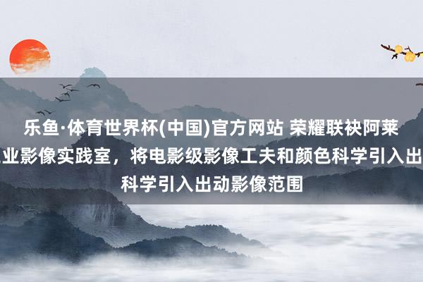 乐鱼·体育世界杯(中国)官方网站 荣耀联袂阿莱打造电影工业影像实践室，将电影级影像工夫和颜色科学引入出动影像范围