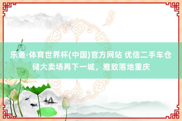 乐鱼·体育世界杯(中国)官方网站 优信二手车仓储大卖场再下一城，雅致落地重庆