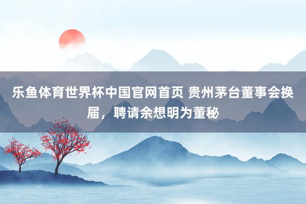 乐鱼体育世界杯中国官网首页 贵州茅台董事会换届，聘请余想明为董秘