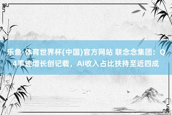 乐鱼·体育世界杯(中国)官方网站 联念念集团：Q4事迹增长创记载，AI收入占比扶持至近四成